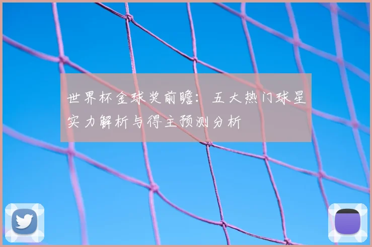 世界杯金球奖前瞻：五大热门球星实力解析与得主预测分析