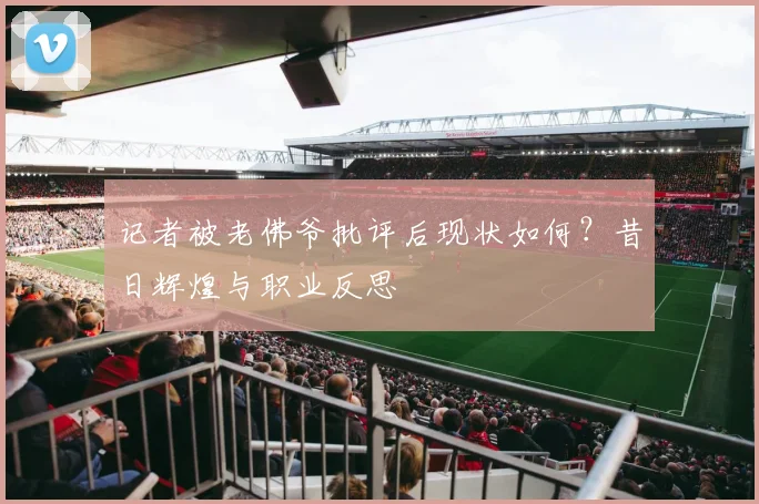 记者被老佛爷批评后现状如何？昔日辉煌与职业反思