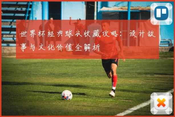 世界杯经典球衣收藏攻略：设计故事与文化价值全解析