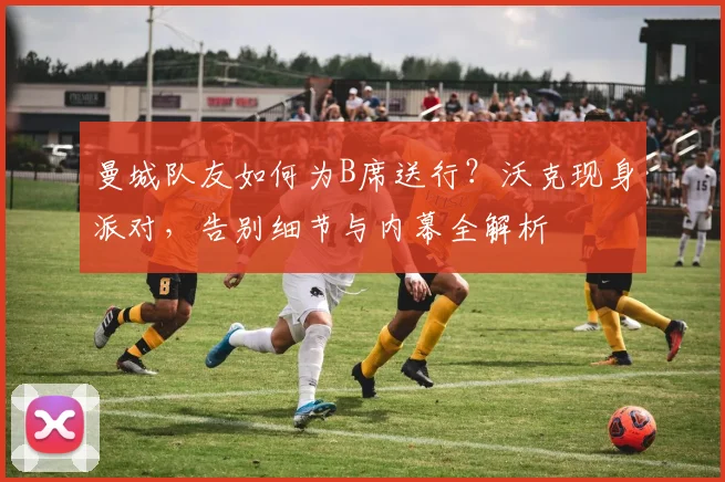 曼城队友如何为B席送行？沃克现身派对，告别细节与内幕全解析