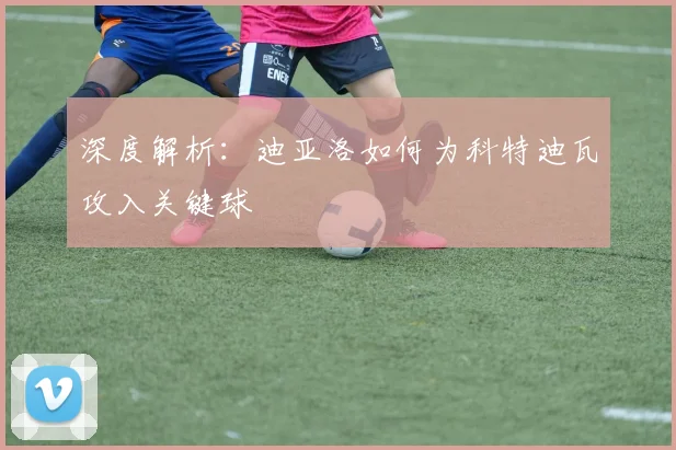 深度解析：迪亚洛如何为科特迪瓦攻入关键球