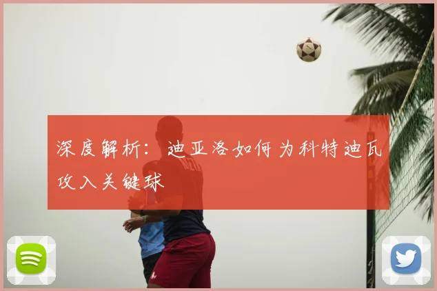 深度解析：迪亚洛如何为科特迪瓦攻入关键球
