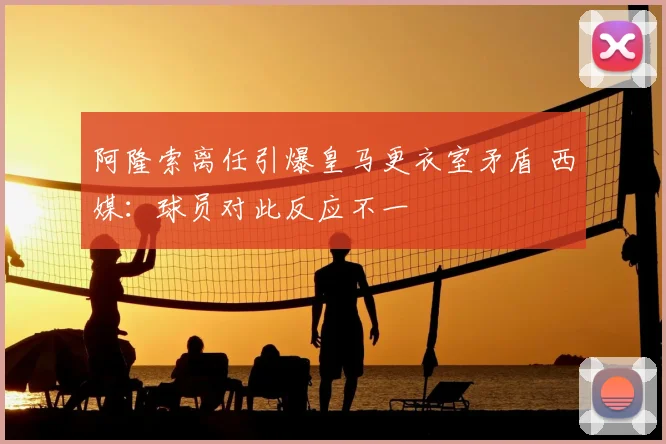 阿隆索离任引爆皇马更衣室矛盾 西媒：球员对此反应不一