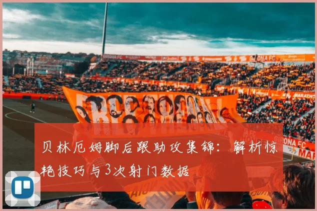 贝林厄姆脚后跟助攻集锦：解析惊艳技巧与3次射门数据