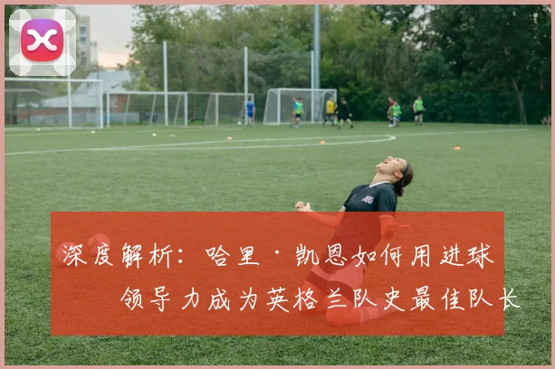 深度解析：哈里·凯恩如何用进球与领导力成为英格兰队史最佳队长竞争者